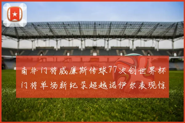 南非门将威廉斯传球77次创世界杯门将单场新纪录超越诺伊尔表现惊艳